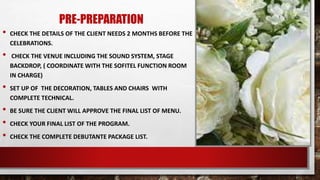 PRE-PREPARATION
• CHECK THE DETAILS OF THE CLIENT NEEDS 2 MONTHS BEFORE THE
CELEBRATIONS.
• CHECK THE VENUE INCLUDING THE SOUND SYSTEM, STAGE
BACKDROP, ( COORDINATE WITH THE SOFITEL FUNCTION ROOM
IN CHARGE)
• SET UP OF THE DECORATION, TABLES AND CHAIRS WITH
COMPLETE TECHNICAL.
• BE SURE THE CLIENT WILL APPROVE THE FINAL LIST OF MENU.
• CHECK YOUR FINAL LIST OF THE PROGRAM.
• CHECK THE COMPLETE DEBUTANTE PACKAGE LIST.
 