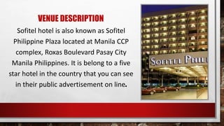 VENUE DESCRIPTION
Sofitel hotel is also known as Sofitel
Philippine Plaza located at Manila CCP
complex, Roxas Boulevard Pasay City
Manila Philippines. It is belong to a five
star hotel in the country that you can see
in their public advertisement on line.
 