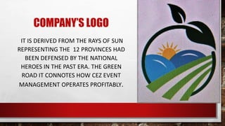 COMPANY’S LOGO
IT IS DERIVED FROM THE RAYS OF SUN
REPRESENTING THE 12 PROVINCES HAD
BEEN DEFENSED BY THE NATIONAL
HEROES IN THE PAST ERA. THE GREEN
ROAD IT CONNOTES HOW CEZ EVENT
MANAGEMENT OPERATES PROFITABLY.
 