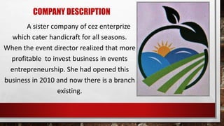 COMPANY DESCRIPTION
A sister company of cez enterprize
which cater handicraft for all seasons.
When the event director realized that more
profitable to invest business in events
entrepreneurship. She had opened this
business in 2010 and now there is a branch
existing.
 