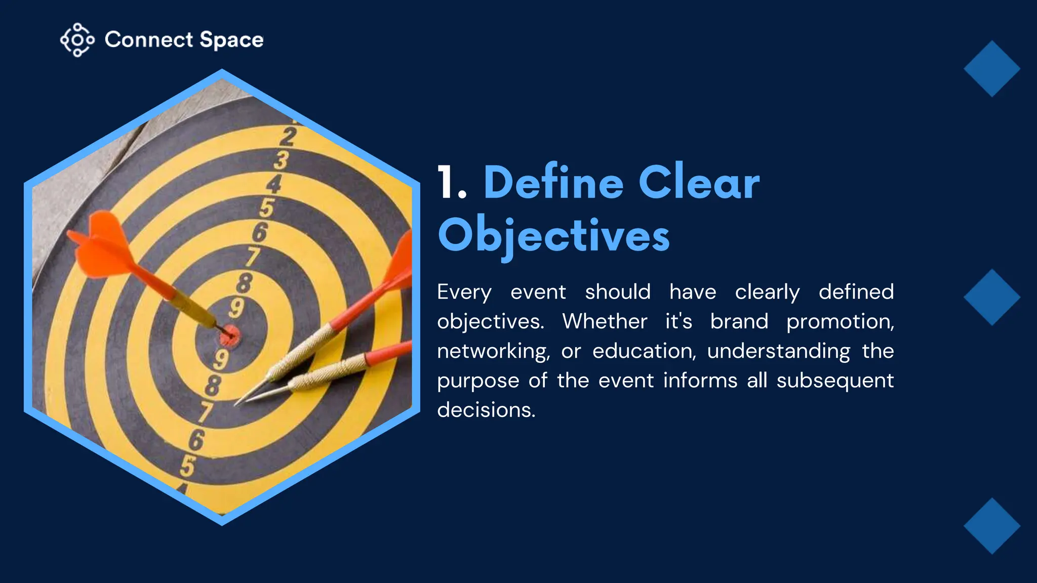 Every event should have clearly defined
objectives. Whether it's brand promotion,
networking, or education, understanding the
purpose of the event informs all subsequent
decisions.
 