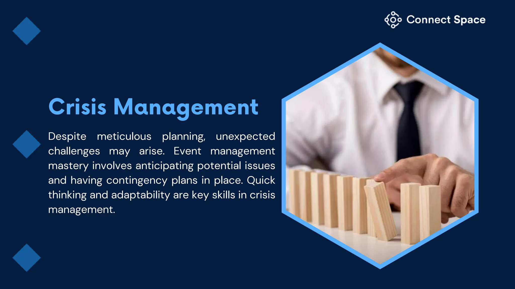 Despite meticulous planning, unexpected
challenges may arise. Event management
mastery involves anticipating potential issues
and having contingency plans in place. Quick
thinking and adaptability are key skills in crisis
management.
 
