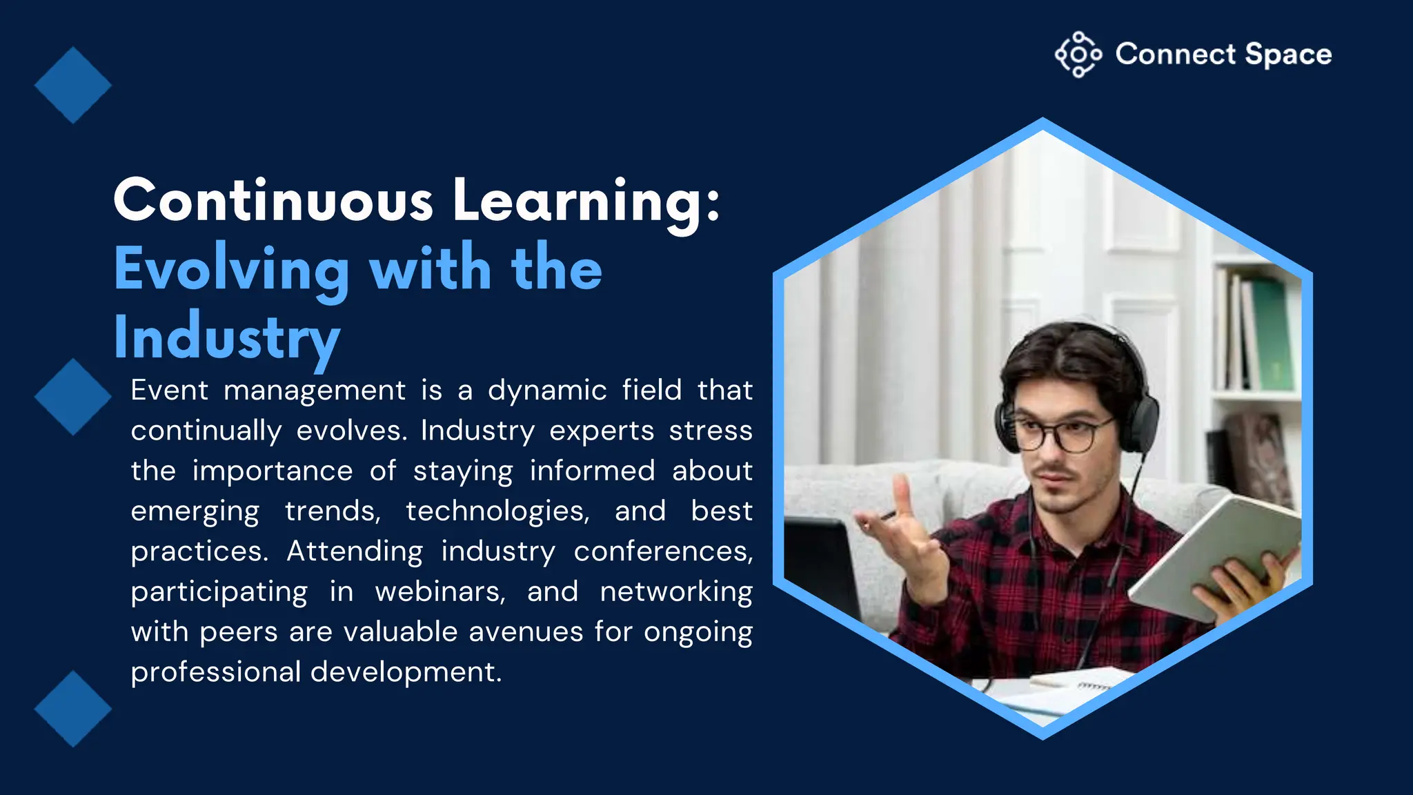 Event management is a dynamic field that
continually evolves. Industry experts stress
the importance of staying informed about
emerging trends, technologies, and best
practices. Attending industry conferences,
participating in webinars, and networking
with peers are valuable avenues for ongoing
professional development.
 