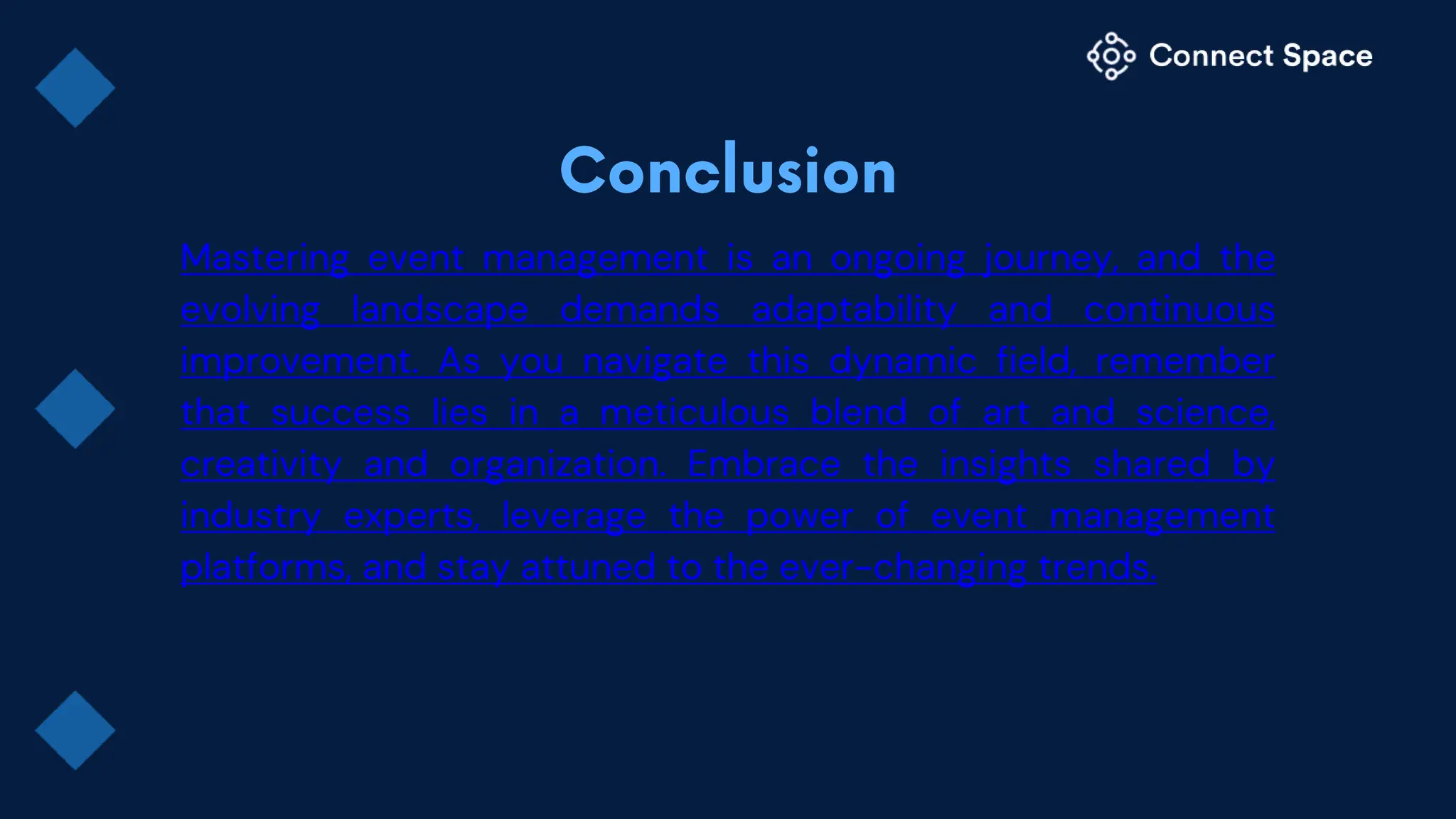 Mastering event management is an ongoing journey, and the
evolving landscape demands adaptability and continuous
improvement. As you navigate this dynamic field, remember
that success lies in a meticulous blend of art and science,
creativity and organization. Embrace the insights shared by
industry experts, leverage the power of event management
platforms, and stay attuned to the ever-changing trends.
 