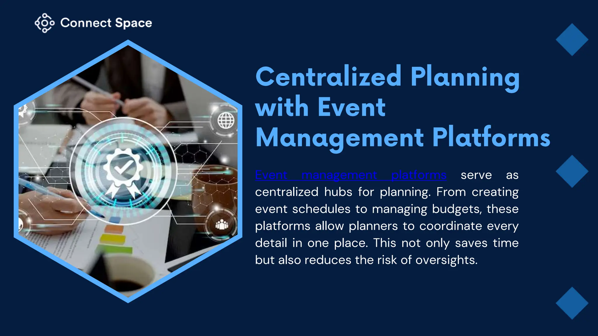 Event management platforms serve as
centralized hubs for planning. From creating
event schedules to managing budgets, these
platforms allow planners to coordinate every
detail in one place. This not only saves time
but also reduces the risk of oversights.
 