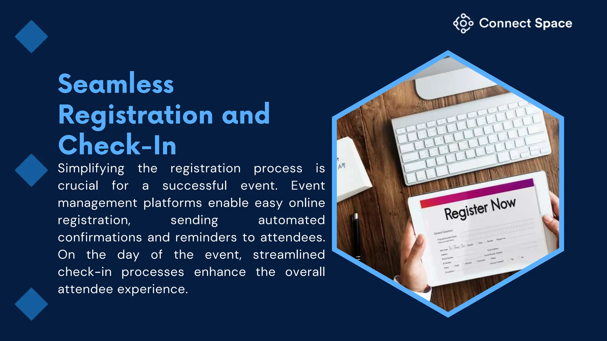 Simplifying the registration process is
crucial for a successful event. Event
management platforms enable easy online
registration, sending automated
confirmations and reminders to attendees.
On the day of the event, streamlined
check-in processes enhance the overall
attendee experience.
 