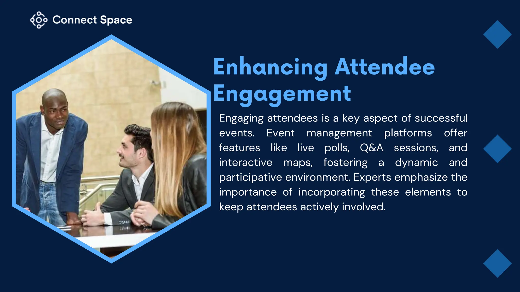 Engaging attendees is a key aspect of successful
events. Event management platforms offer
features like live polls, Q&A sessions, and
interactive maps, fostering a dynamic and
participative environment. Experts emphasize the
importance of incorporating these elements to
keep attendees actively involved.
 