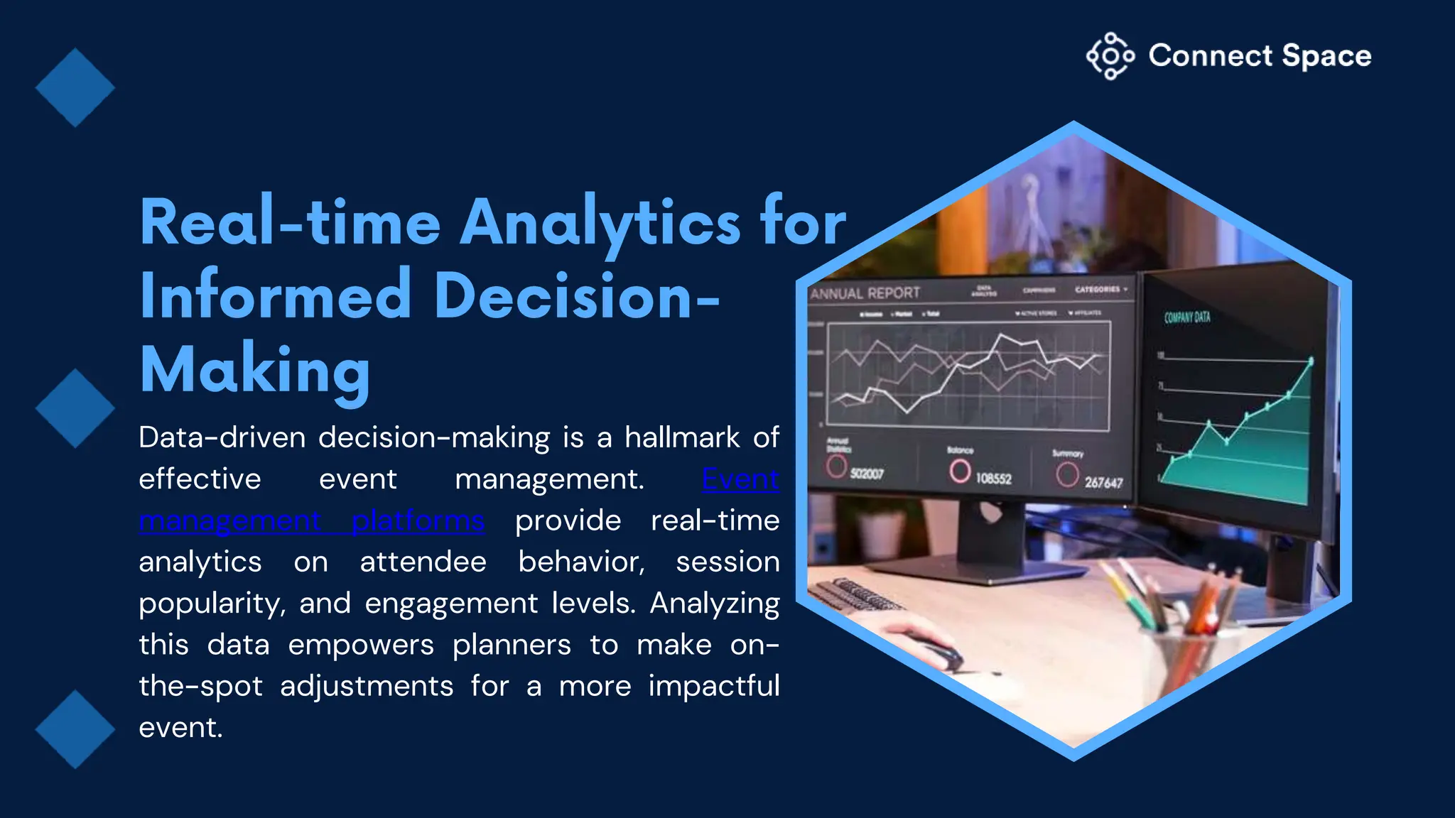 Data-driven decision-making is a hallmark of
effective event management. Event
management platforms provide real-time
analytics on attendee behavior, session
popularity, and engagement levels. Analyzing
this data empowers planners to make on-
the-spot adjustments for a more impactful
event.
 