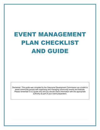 EVENT MANAGEMENT
PLAN CHECKLIST
AND GUIDE
Disclaimer: This guide was compiled by the Gascoyne Development Commission as a toolkit to
assist community groups with organising and managing community events and festivals.
Please remember it is a guide only and you should check information with the appropriate
authority as part of your event preparation.
 
