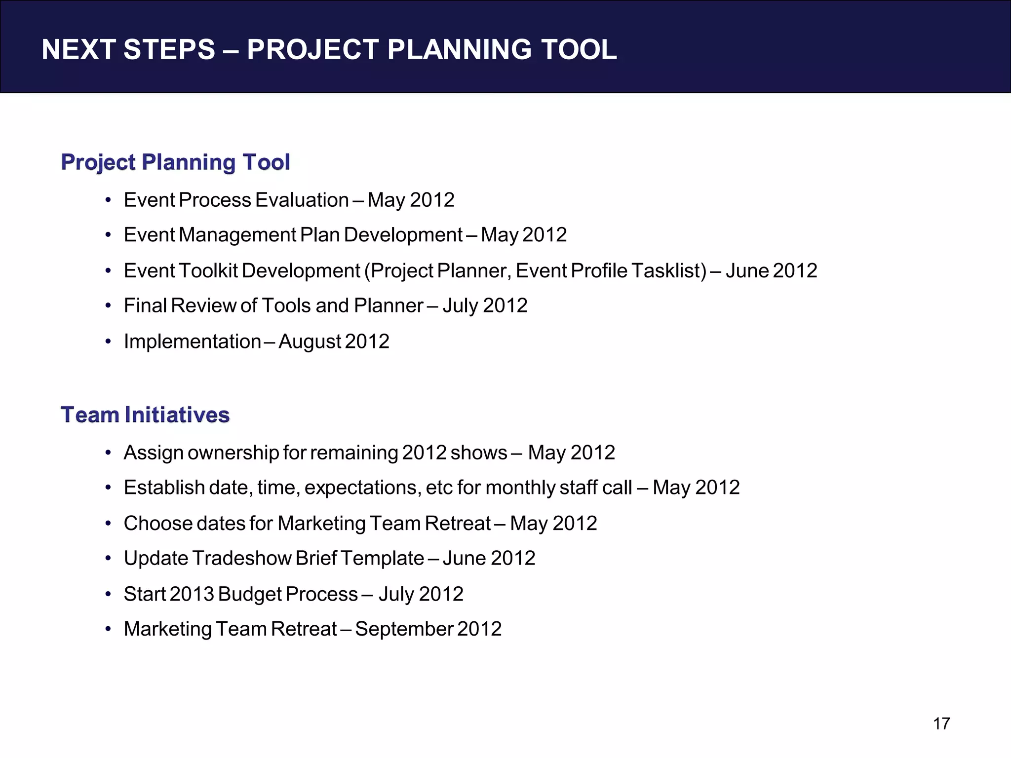 NEXT STEPS – PROJECT PLANNING TOOL


 Project Planning Tool
     • Event Process Evaluation – May 2012
     • Event Management Plan Development – May 2012
     • Event Toolkit Development (Project Planner, Event Profile Tasklist) – June 2012
     • Final Review of Tools and Planner – July 2012
     • Implementation – August 2012


 Team Initiatives
     • Assign ownership for remaining 2012 shows – May 2012
     • Establish date, time, expectations, etc for monthly staff call – May 2012
     • Choose dates for Marketing Team Retreat – May 2012
     • Update Tradeshow Brief Template – June 2012
     • Start 2013 Budget Process – July 2012
     • Marketing Team Retreat – September 2012



                                                                                         17
 