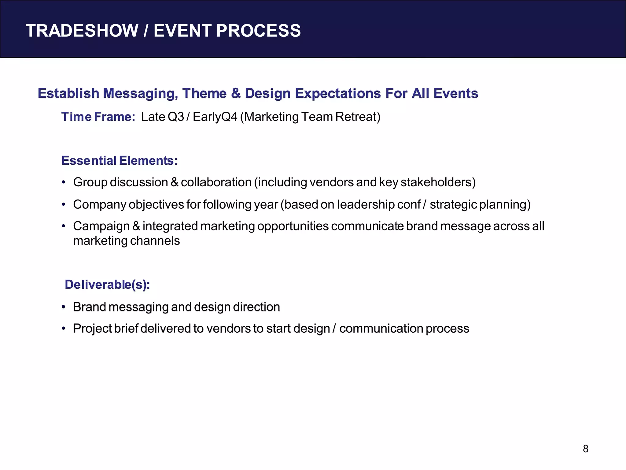 TRADESHOW / EVENT PROCESS


 Establish Messaging, Theme & Design Expectations For All Events
    Time Frame: Late Q3 / EarlyQ4 (Marketing Team Retreat)


    Essential Elements:
    • Group discussion & collaboration (including vendors and key stakeholders)
    • Company objectives for following year (based on leadership conf / strategic planning)
    • Campaign & integrated marketing opportunities communicate brand message across all
      marketing channels


    Deliverable(s):
    • Brand messaging and design direction
    • Project brief delivered to vendors to start design / communication process




                                                                                              8
 