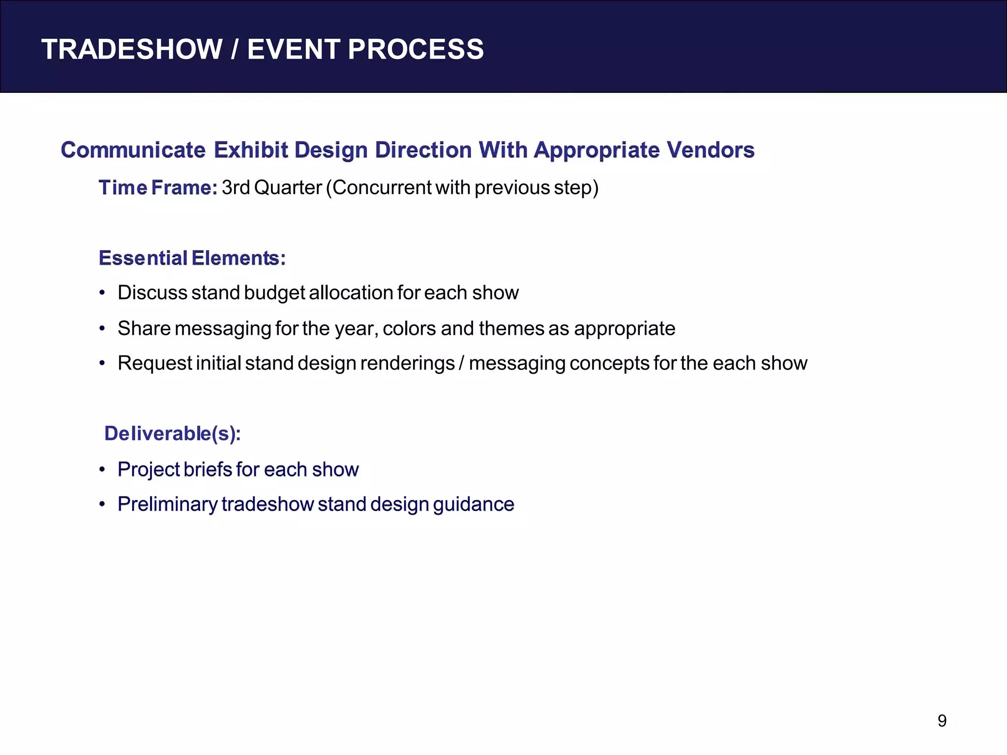TRADESHOW / EVENT PROCESS


 Communicate Exhibit Design Direction With Appropriate Vendors
    Time Frame: 3rd Quarter (Concurrent with previous step)


    Essential Elements:
    • Discuss stand budget allocation for each show
    • Share messaging for the year, colors and themes as appropriate
    • Request initial stand design renderings / messaging concepts for the each show


    Deliverable(s):
    • Project briefs for each show
    • Preliminary tradeshow stand design guidance




                                                                                       9
 