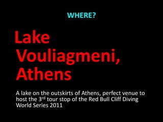 WHERE?


Lake
Vouliagmeni,
Athens
A lake on the outskirts of Athens, perfect venue to
host the 3rd tour stop of the Red Bull Cliff Diving
World Series 2011
 