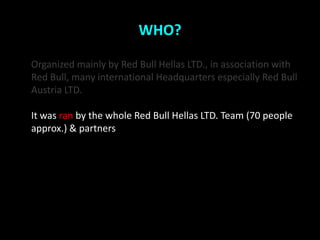 WHO?

Organized mainly by Red Bull Hellas LTD., in association with
Red Bull, many international Headquarters especially Red Bull
Austria LTD.

It was ran by the whole Red Bull Hellas LTD. Team (70 people
approx.) & partners
 