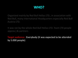 WHO?

Organized mainly by Red Bull Hellas LTD., in association with
Red Bull, many international Headquarters especially Red Bull
Austria LTD.

It was ran by the whole Red Bull Hellas LTD. Team (70 people
approx.) & partners

Target audience : Everybody (It was expected to be attended
by 5.000 people)
 