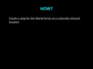 HOW?

Create a stop for the World Series at a culturally relevant
location
 