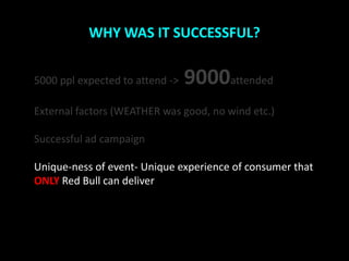 WHY WAS IT SUCCESSFUL?


5000 ppl expected to attend ->   9000attended
External factors (WEATHER was good, no wind etc.)

Successful ad campaign

Unique-ness of event- Unique experience of consumer that
ONLY Red Bull can deliver
 