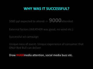 WHY WAS IT SUCCESSFUL?


5000 ppl expected to attend ->   9000attended
External factors (WEATHER was good, no wind etc.)

Successful ad campaign

Unique-ness of event- Unique experience of consumer that
ONLY Red Bull can deliver

Draw HUGEmedia attention, social media buzz etc.
 