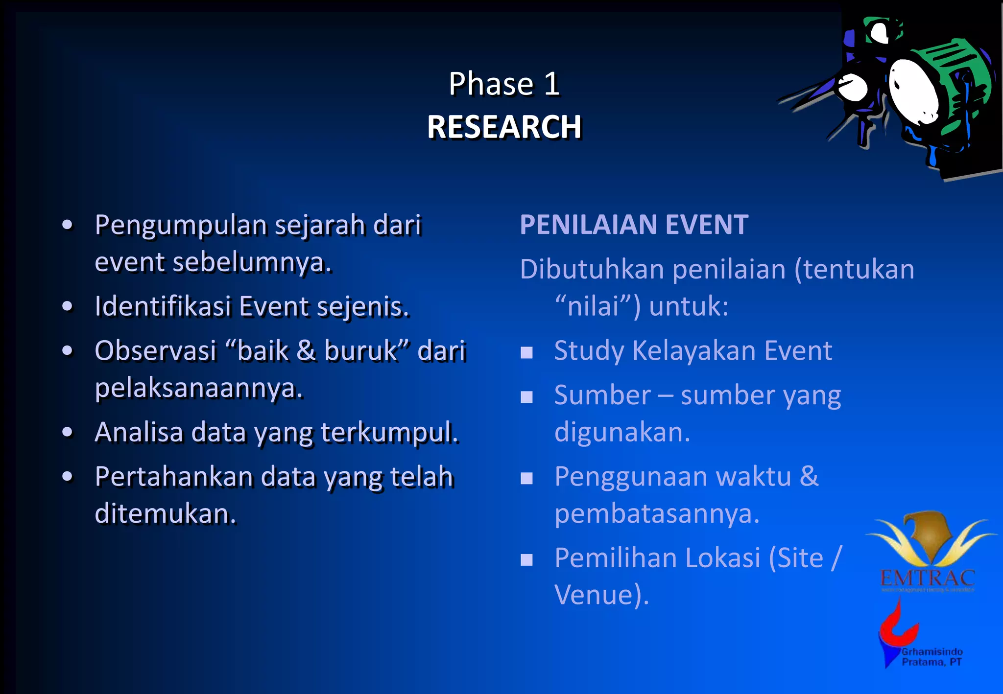 Phase 1
RESEARCH
• Pengumpulan sejarah dari
event sebelumnya.
• Identifikasi Event sejenis.
• Observasi “baik & buruk” dari
pelaksanaannya.
• Analisa data yang terkumpul.
• Pertahankan data yang telah
ditemukan.
PENILAIAN EVENT
Dibutuhkan penilaian (tentukan
“nilai”) untuk:
 Study Kelayakan Event
 Sumber – sumber yang
digunakan.
 Penggunaan waktu &
pembatasannya.
 Pemilihan Lokasi (Site /
Venue).
 