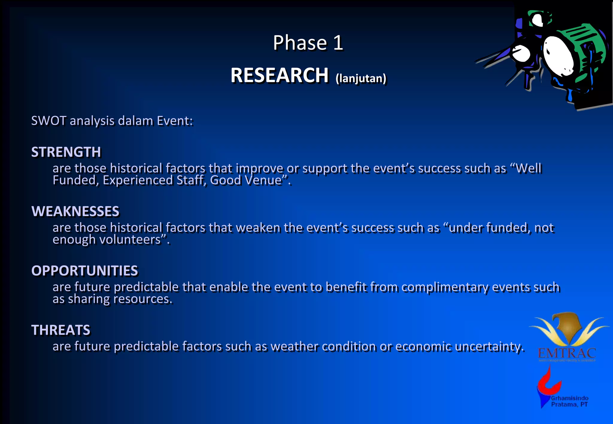 Phase 1
RESEARCH (lanjutan)
SWOT analysis dalam Event:
STRENGTH
are those historical factors that improve or support the event’s success such as “Well
Funded, Experienced Staff, Good Venue”.
WEAKNESSES
are those historical factors that weaken the event’s success such as “under funded, not
enough volunteers”.
OPPORTUNITIES
are future predictable that enable the event to benefit from complimentary events such
as sharing resources.
THREATS
are future predictable factors such as weather condition or economic uncertainty.
 