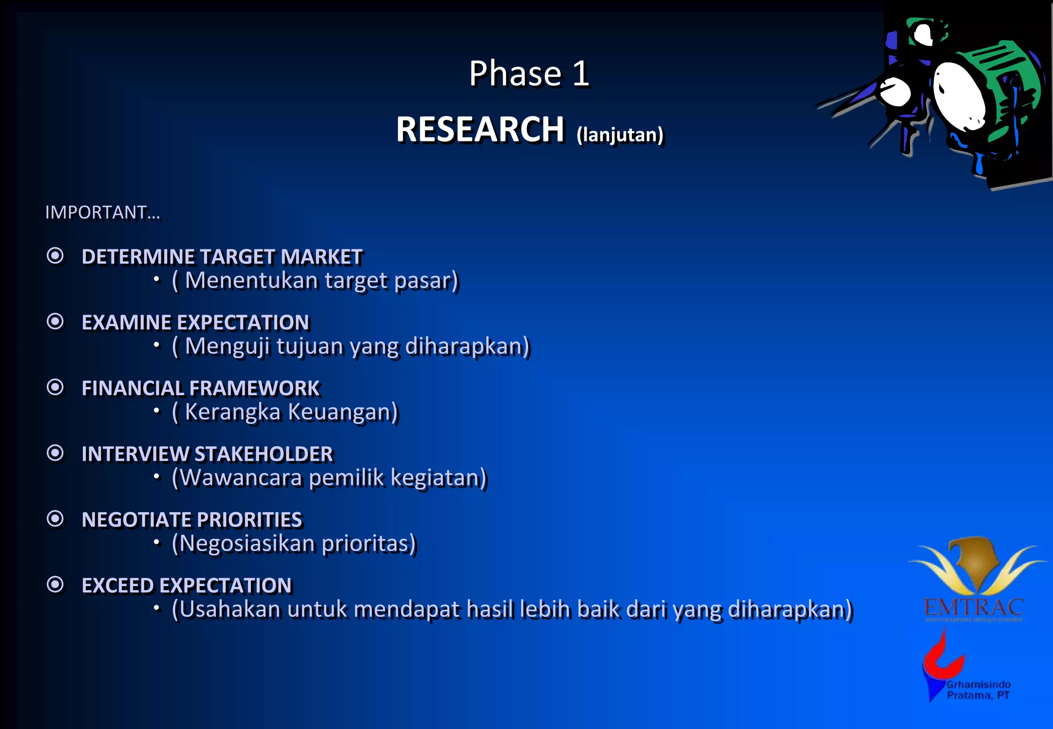 Phase 1
RESEARCH (lanjutan)
IMPORTANT…
 DETERMINE TARGET MARKET
 ( Menentukan target pasar)
 EXAMINE EXPECTATION
 ( Menguji tujuan yang diharapkan)
 FINANCIAL FRAMEWORK
 ( Kerangka Keuangan)
 INTERVIEW STAKEHOLDER
 (Wawancara pemilik kegiatan)
 NEGOTIATE PRIORITIES
 (Negosiasikan prioritas)
 EXCEED EXPECTATION
 (Usahakan untuk mendapat hasil lebih baik dari yang diharapkan)
 