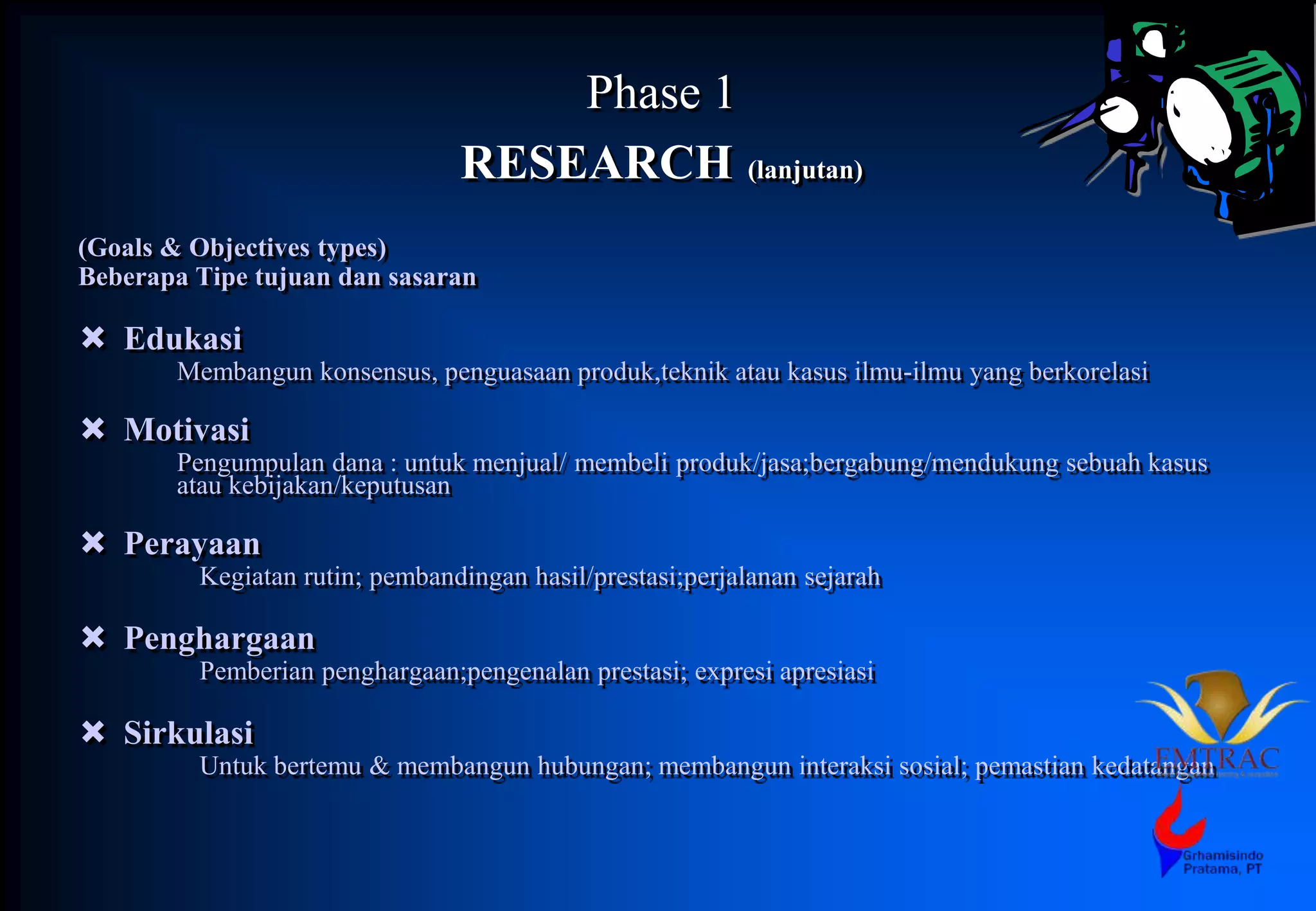 Phase 1
RESEARCH (lanjutan)
(Goals & Objectives types)
Beberapa Tipe tujuan dan sasaran
 Edukasi
Membangun konsensus, penguasaan produk,teknik atau kasus ilmu-ilmu yang berkorelasi
 Motivasi
Pengumpulan dana : untuk menjual/ membeli produk/jasa;bergabung/mendukung sebuah kasus
atau kebijakan/keputusan
 Perayaan
Kegiatan rutin; pembandingan hasil/prestasi;perjalanan sejarah
 Penghargaan
Pemberian penghargaan;pengenalan prestasi; expresi apresiasi
 Sirkulasi
Untuk bertemu & membangun hubungan; membangun interaksi sosial; pemastian kedatangan
 