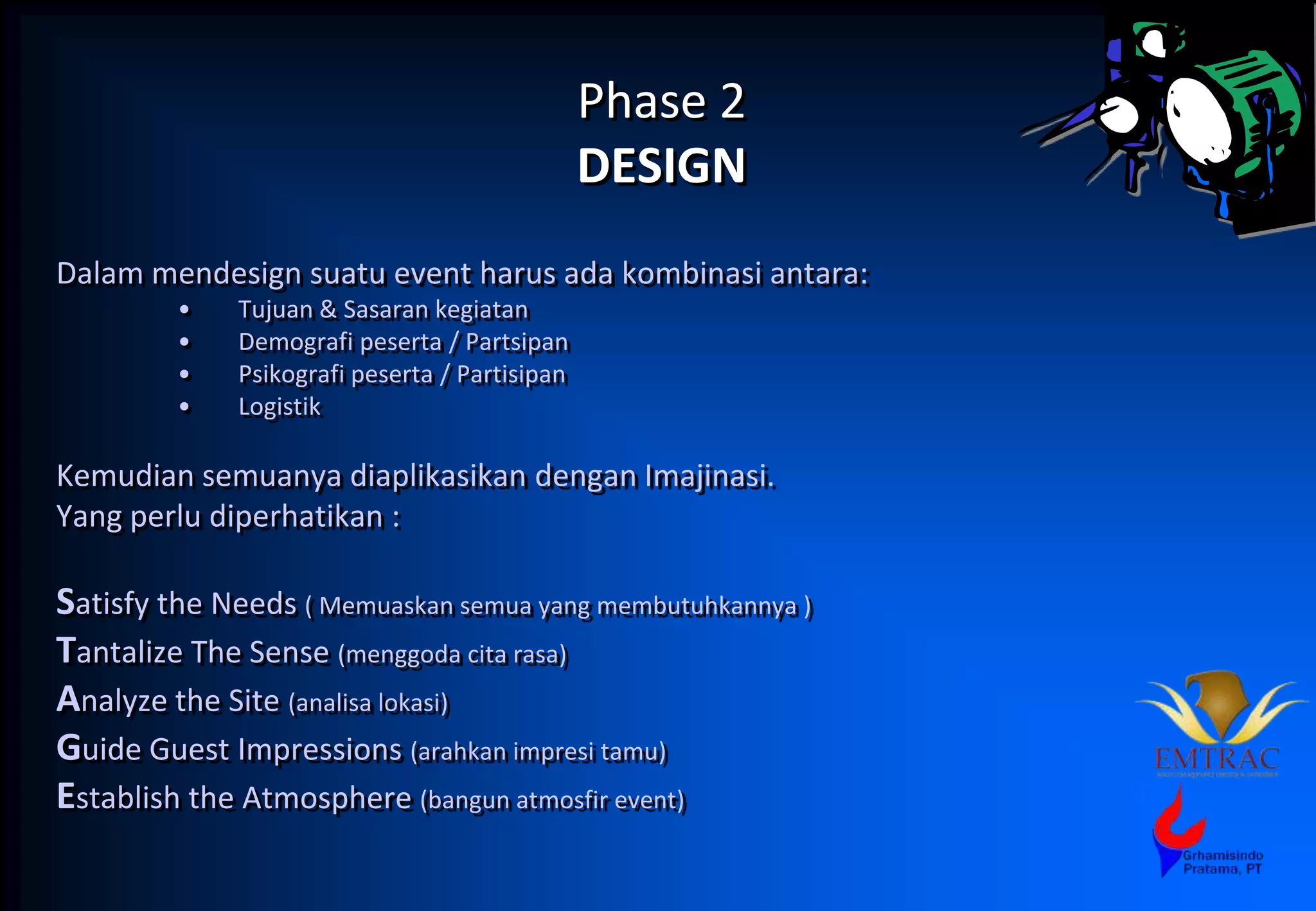 Phase 2
DESIGN
Dalam mendesign suatu event harus ada kombinasi antara:
• Tujuan & Sasaran kegiatan
• Demografi peserta / Partsipan
• Psikografi peserta / Partisipan
• Logistik
Kemudian semuanya diaplikasikan dengan Imajinasi.
Yang perlu diperhatikan :
Satisfy the Needs ( Memuaskan semua yang membutuhkannya )
Tantalize The Sense (menggoda cita rasa)
Analyze the Site (analisa lokasi)
Guide Guest Impressions (arahkan impresi tamu)
Establish the Atmosphere (bangun atmosfir event)
 