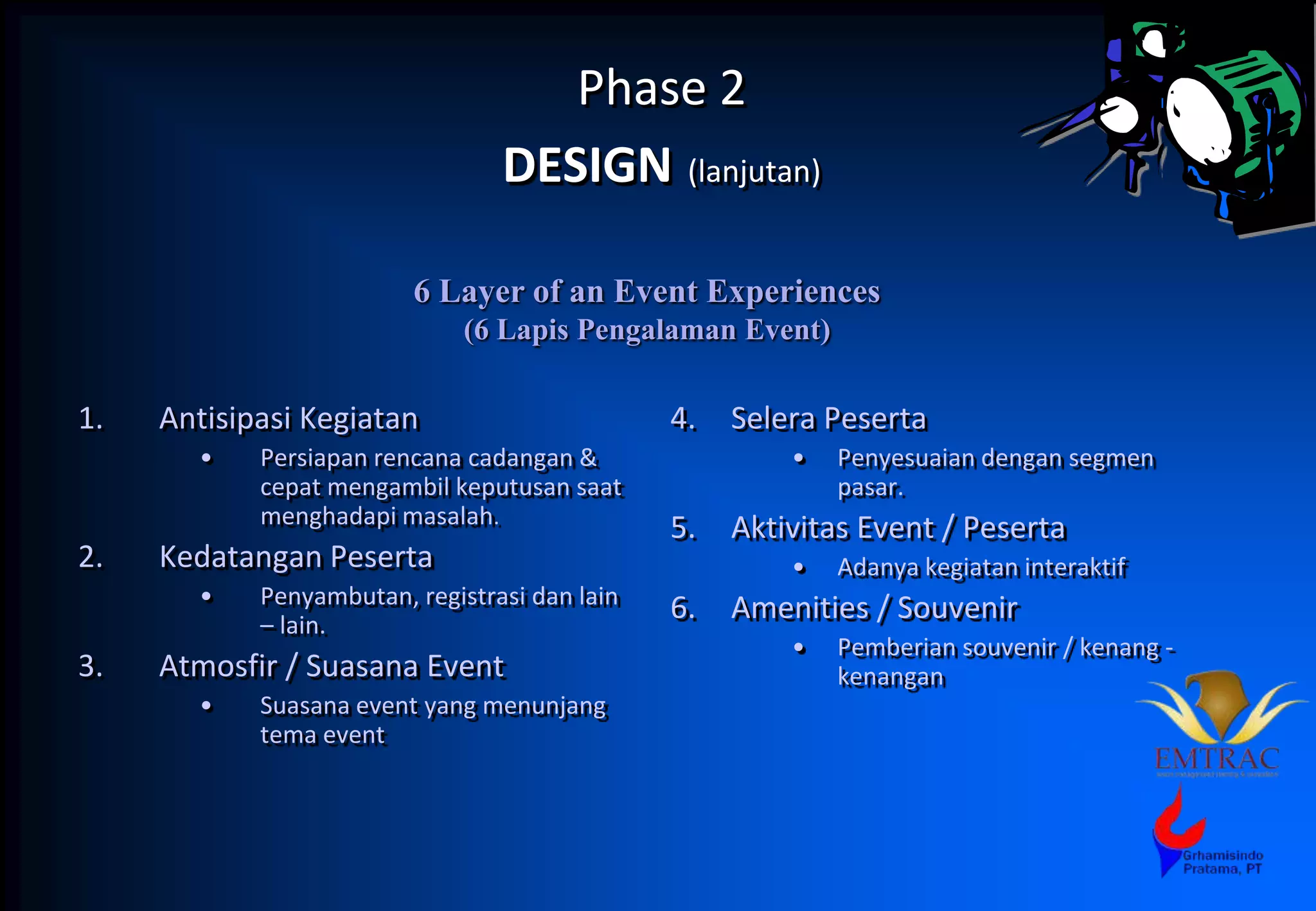 Phase 2
DESIGN (lanjutan)
1. Antisipasi Kegiatan
• Persiapan rencana cadangan &
cepat mengambil keputusan saat
menghadapi masalah.
2. Kedatangan Peserta
• Penyambutan, registrasi dan lain
– lain.
3. Atmosfir / Suasana Event
• Suasana event yang menunjang
tema event
4. Selera Peserta
• Penyesuaian dengan segmen
pasar.
5. Aktivitas Event / Peserta
• Adanya kegiatan interaktif
6. Amenities / Souvenir
• Pemberian souvenir / kenang -
kenangan
6 Layer of an Event Experiences
(6 Lapis Pengalaman Event)
 