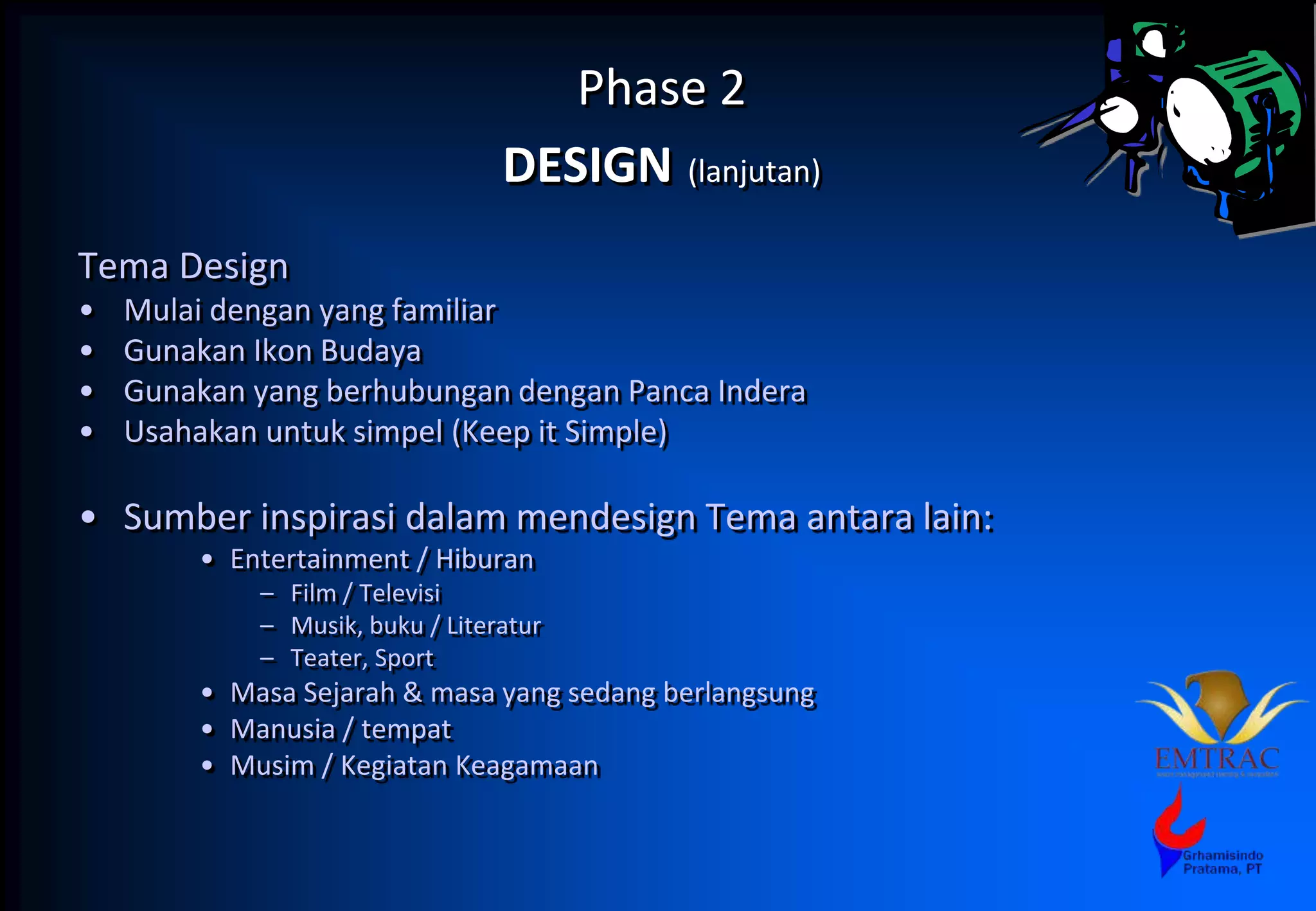 Phase 2
DESIGN (lanjutan)
Tema Design
• Mulai dengan yang familiar
• Gunakan Ikon Budaya
• Gunakan yang berhubungan dengan Panca Indera
• Usahakan untuk simpel (Keep it Simple)
• Sumber inspirasi dalam mendesign Tema antara lain:
• Entertainment / Hiburan
– Film / Televisi
– Musik, buku / Literatur
– Teater, Sport
• Masa Sejarah & masa yang sedang berlangsung
• Manusia / tempat
• Musim / Kegiatan Keagamaan
 
