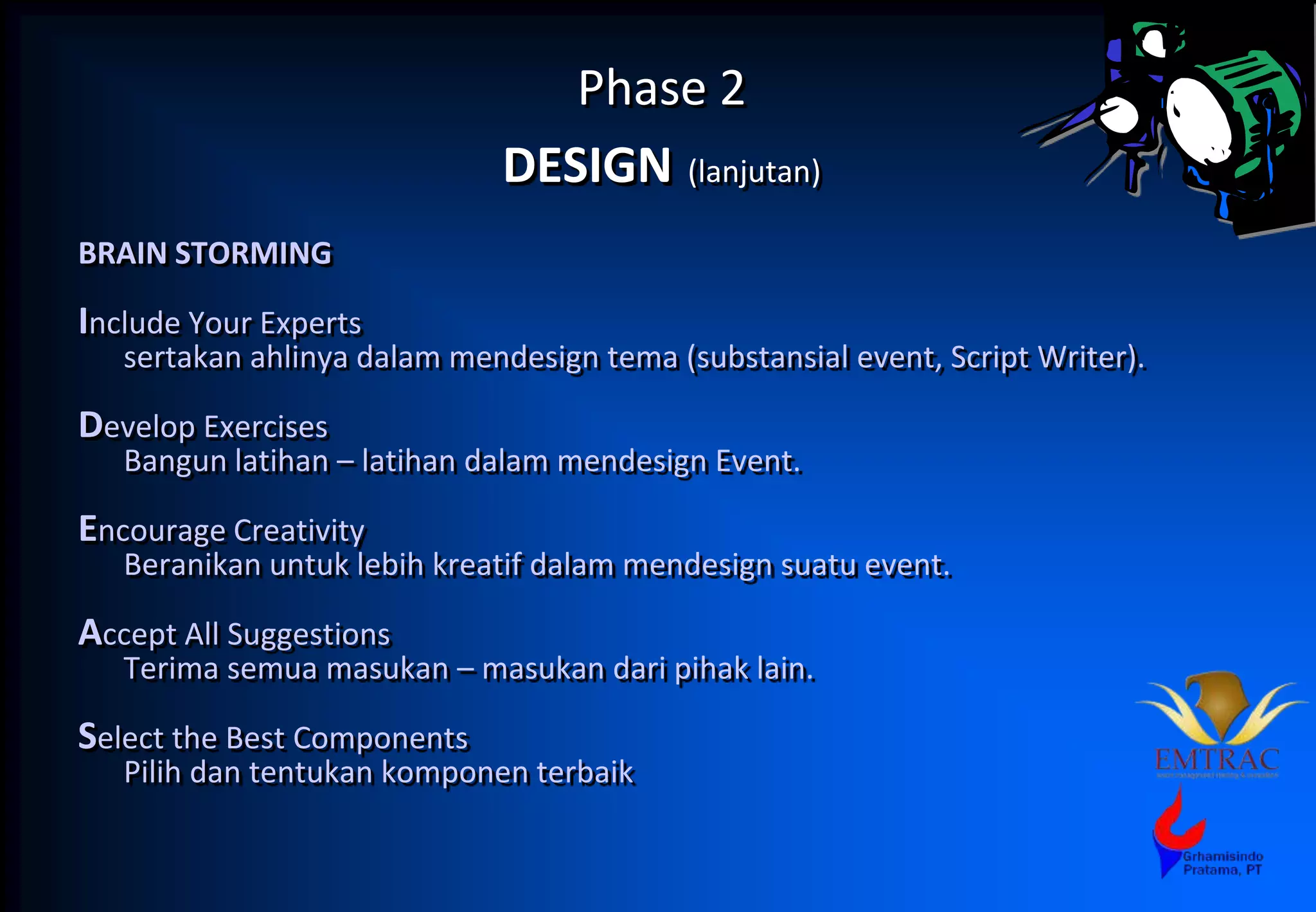 Phase 2
DESIGN (lanjutan)
BRAIN STORMING
Include Your Experts
sertakan ahlinya dalam mendesign tema (substansial event, Script Writer).
Develop Exercises
Bangun latihan – latihan dalam mendesign Event.
Encourage Creativity
Beranikan untuk lebih kreatif dalam mendesign suatu event.
Accept All Suggestions
Terima semua masukan – masukan dari pihak lain.
Select the Best Components
Pilih dan tentukan komponen terbaik
 