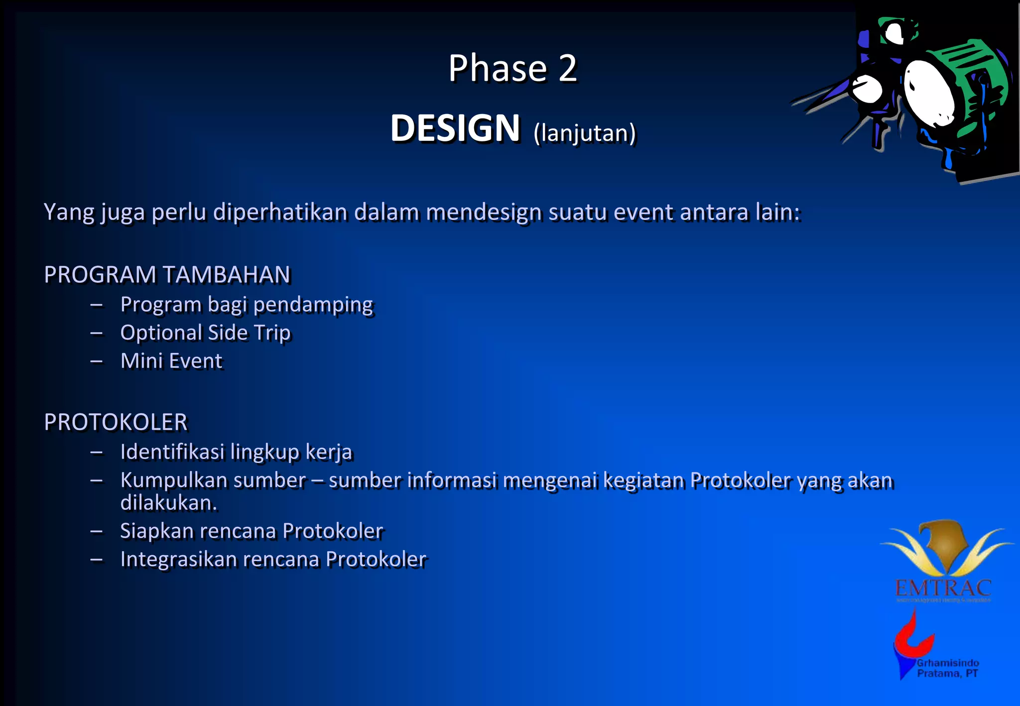 Phase 2
DESIGN (lanjutan)
Yang juga perlu diperhatikan dalam mendesign suatu event antara lain:
PROGRAM TAMBAHAN
– Program bagi pendamping
– Optional Side Trip
– Mini Event
PROTOKOLER
– Identifikasi lingkup kerja
– Kumpulkan sumber – sumber informasi mengenai kegiatan Protokoler yang akan
dilakukan.
– Siapkan rencana Protokoler
– Integrasikan rencana Protokoler
 
