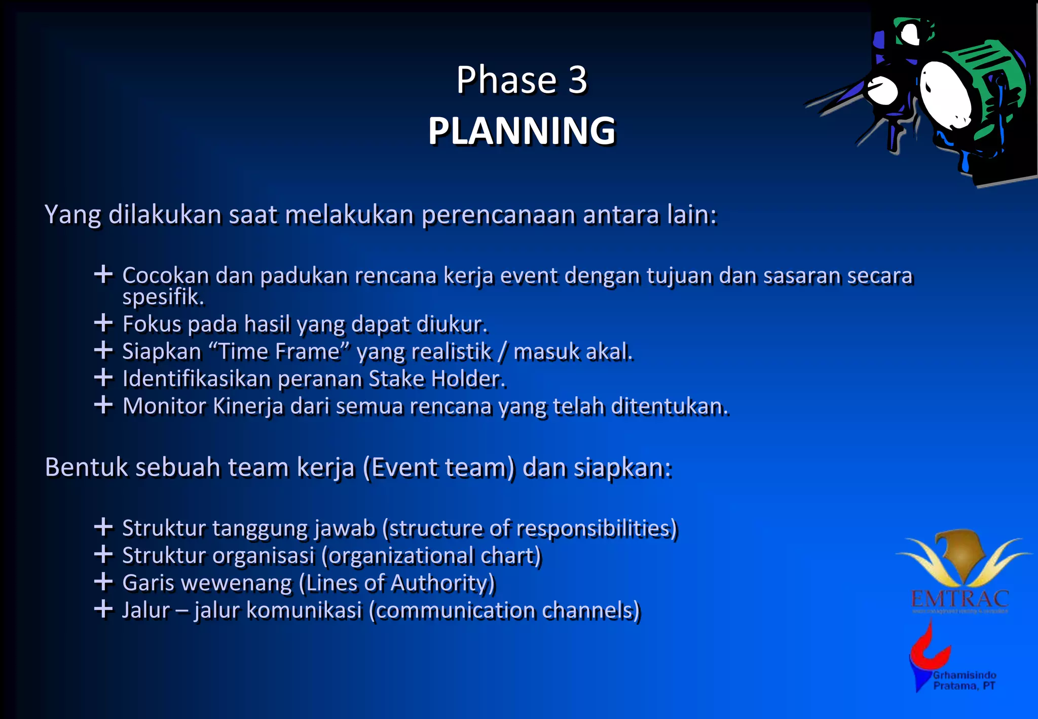 Phase 3
PLANNING
Yang dilakukan saat melakukan perencanaan antara lain:
 Cocokan dan padukan rencana kerja event dengan tujuan dan sasaran secara
spesifik.
 Fokus pada hasil yang dapat diukur.
 Siapkan “Time Frame” yang realistik / masuk akal.
 Identifikasikan peranan Stake Holder.
 Monitor Kinerja dari semua rencana yang telah ditentukan.
Bentuk sebuah team kerja (Event team) dan siapkan:
 Struktur tanggung jawab (structure of responsibilities)
 Struktur organisasi (organizational chart)
 Garis wewenang (Lines of Authority)
 Jalur – jalur komunikasi (communication channels)
 