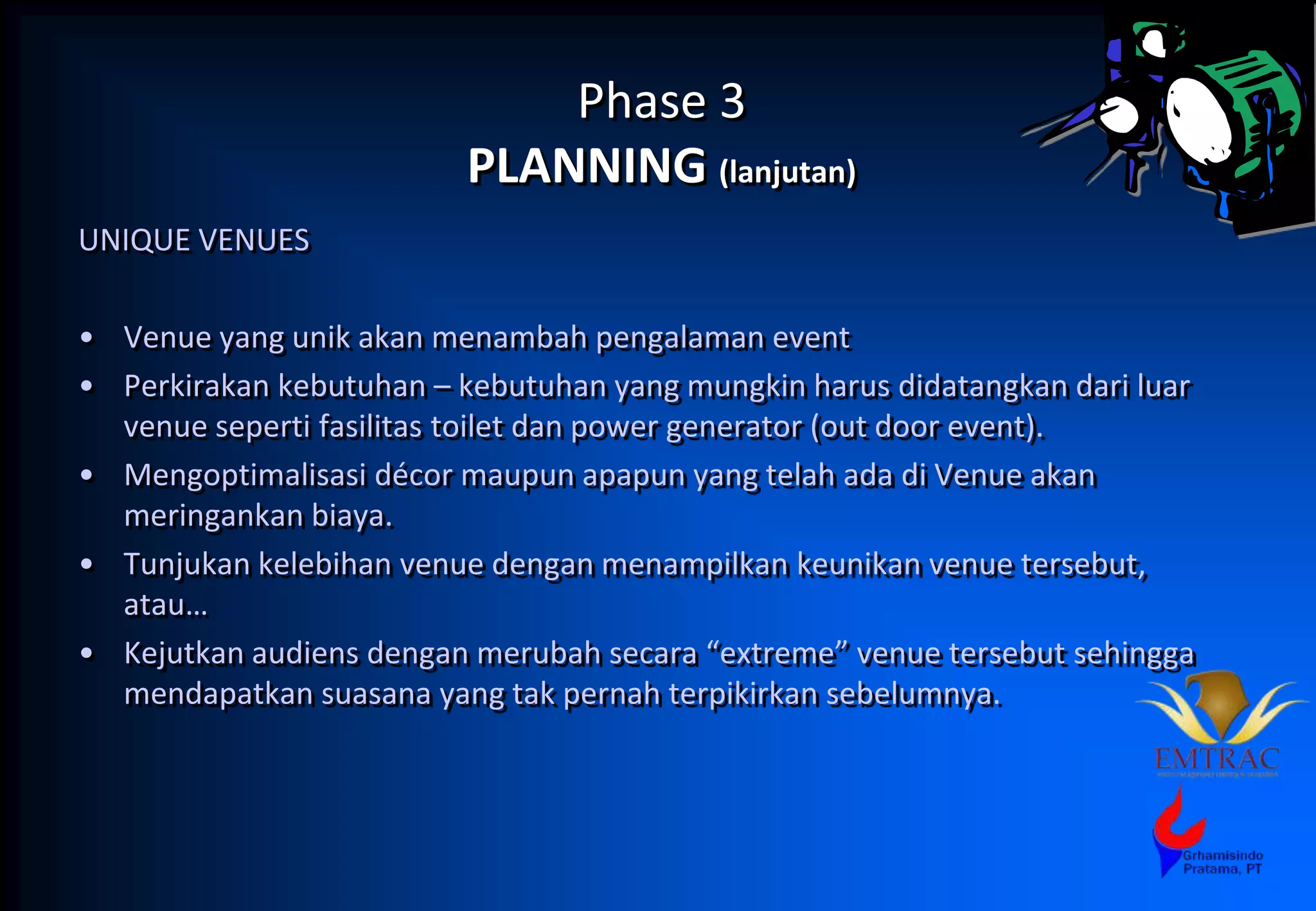 Phase 3
PLANNING (lanjutan)
UNIQUE VENUES
• Venue yang unik akan menambah pengalaman event
• Perkirakan kebutuhan – kebutuhan yang mungkin harus didatangkan dari luar
venue seperti fasilitas toilet dan power generator (out door event).
• Mengoptimalisasi décor maupun apapun yang telah ada di Venue akan
meringankan biaya.
• Tunjukan kelebihan venue dengan menampilkan keunikan venue tersebut,
atau…
• Kejutkan audiens dengan merubah secara “extreme” venue tersebut sehingga
mendapatkan suasana yang tak pernah terpikirkan sebelumnya.
 