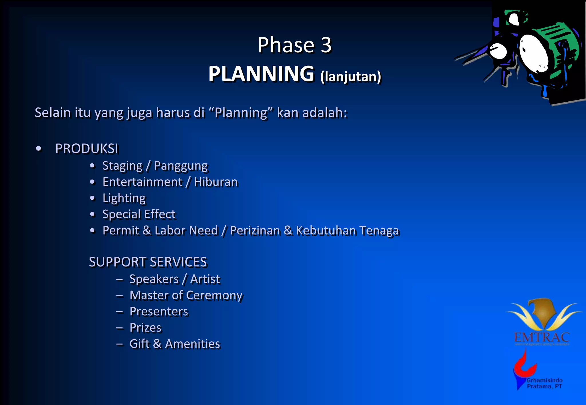 Phase 3
PLANNING (lanjutan)
Selain itu yang juga harus di “Planning” kan adalah:
• PRODUKSI
• Staging / Panggung
• Entertainment / Hiburan
• Lighting
• Special Effect
• Permit & Labor Need / Perizinan & Kebutuhan Tenaga
SUPPORT SERVICES
– Speakers / Artist
– Master of Ceremony
– Presenters
– Prizes
– Gift & Amenities
 