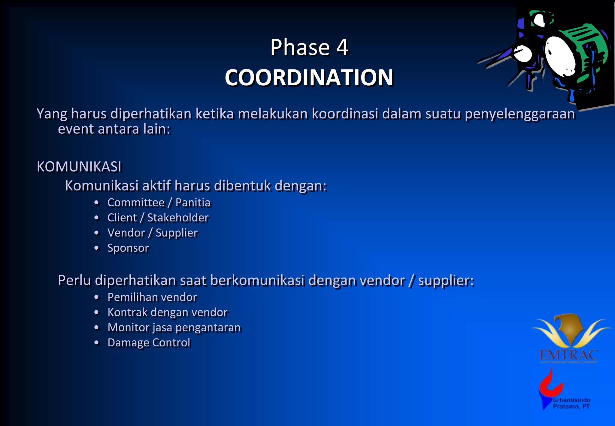 Phase 4
COORDINATION
Yang harus diperhatikan ketika melakukan koordinasi dalam suatu penyelenggaraan
event antara lain:
KOMUNIKASI
Komunikasi aktif harus dibentuk dengan:
• Committee / Panitia
• Client / Stakeholder
• Vendor / Supplier
• Sponsor
Perlu diperhatikan saat berkomunikasi dengan vendor / supplier:
• Pemilihan vendor
• Kontrak dengan vendor
• Monitor jasa pengantaran
• Damage Control
 