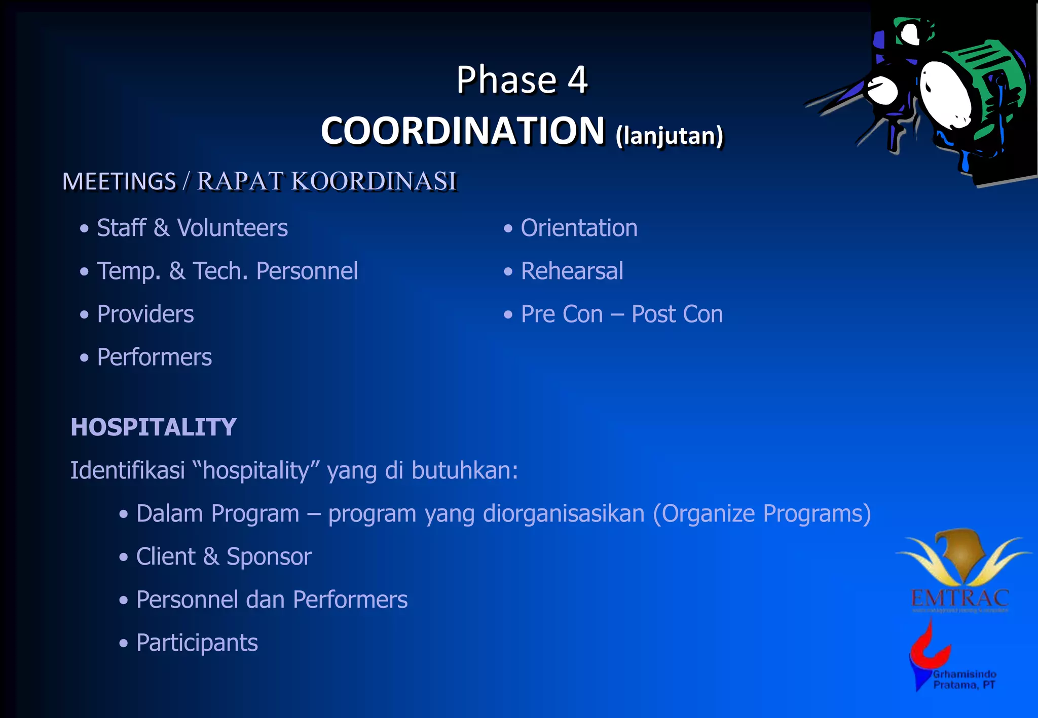 Phase 4
COORDINATION (lanjutan)
MEETINGS / RAPAT KOORDINASI
• Staff & Volunteers
• Temp. & Tech. Personnel
• Providers
• Performers
• Orientation
• Rehearsal
• Pre Con – Post Con
HOSPITALITY
Identifikasi “hospitality” yang di butuhkan:
• Dalam Program – program yang diorganisasikan (Organize Programs)
• Client & Sponsor
• Personnel dan Performers
• Participants
 