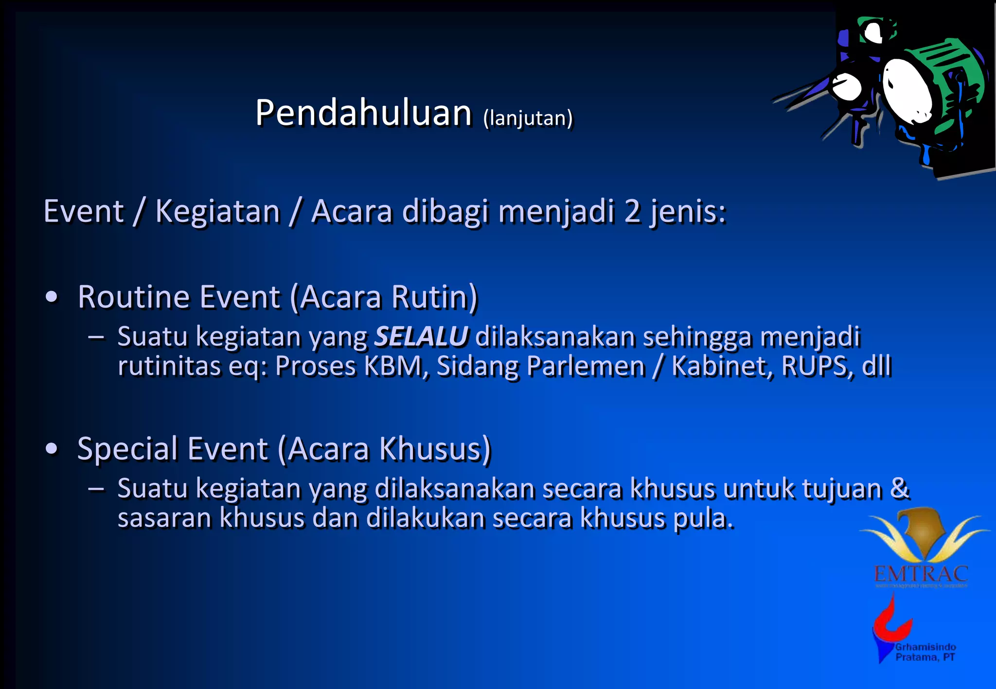 Pendahuluan (lanjutan)
Event / Kegiatan / Acara dibagi menjadi 2 jenis:
• Routine Event (Acara Rutin)
– Suatu kegiatan yang SELALU dilaksanakan sehingga menjadi
rutinitas eq: Proses KBM, Sidang Parlemen / Kabinet, RUPS, dll
• Special Event (Acara Khusus)
– Suatu kegiatan yang dilaksanakan secara khusus untuk tujuan &
sasaran khusus dan dilakukan secara khusus pula.
 