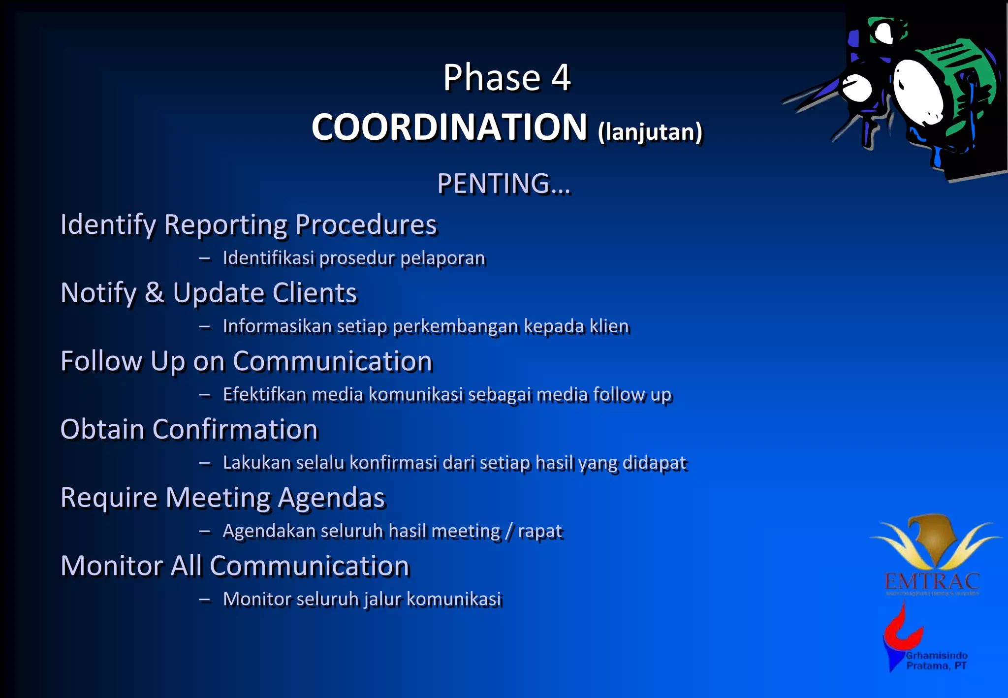 Phase 4
COORDINATION (lanjutan)
PENTING…
Identify Reporting Procedures
– Identifikasi prosedur pelaporan
Notify & Update Clients
– Informasikan setiap perkembangan kepada klien
Follow Up on Communication
– Efektifkan media komunikasi sebagai media follow up
Obtain Confirmation
– Lakukan selalu konfirmasi dari setiap hasil yang didapat
Require Meeting Agendas
– Agendakan seluruh hasil meeting / rapat
Monitor All Communication
– Monitor seluruh jalur komunikasi
 
