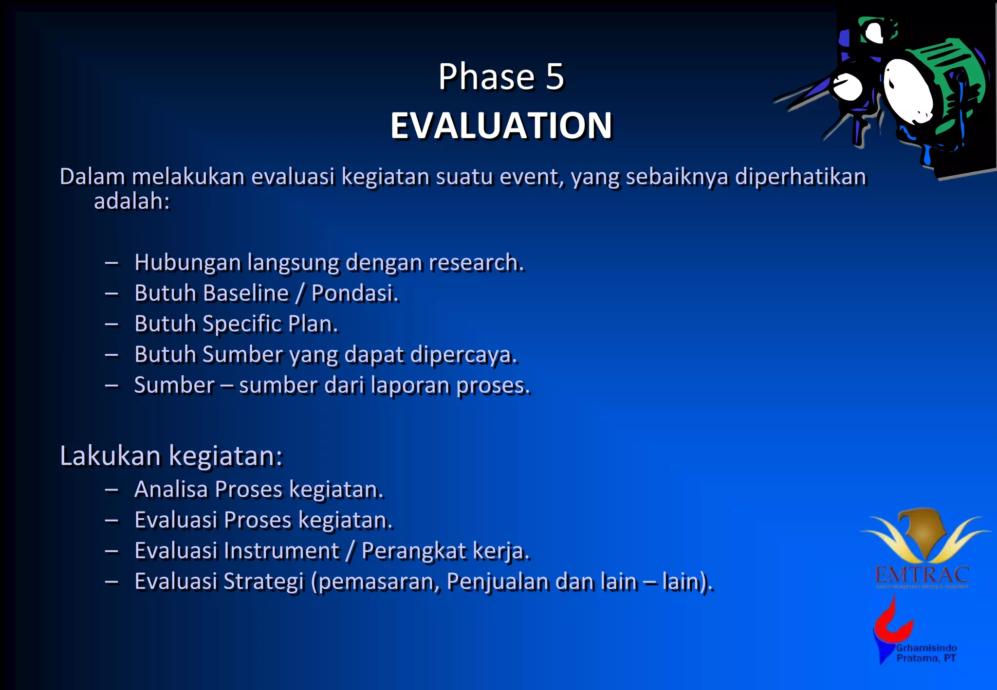 Phase 5
EVALUATION
Dalam melakukan evaluasi kegiatan suatu event, yang sebaiknya diperhatikan
adalah:
– Hubungan langsung dengan research.
– Butuh Baseline / Pondasi.
– Butuh Specific Plan.
– Butuh Sumber yang dapat dipercaya.
– Sumber – sumber dari laporan proses.
Lakukan kegiatan:
– Analisa Proses kegiatan.
– Evaluasi Proses kegiatan.
– Evaluasi Instrument / Perangkat kerja.
– Evaluasi Strategi (pemasaran, Penjualan dan lain – lain).
 
