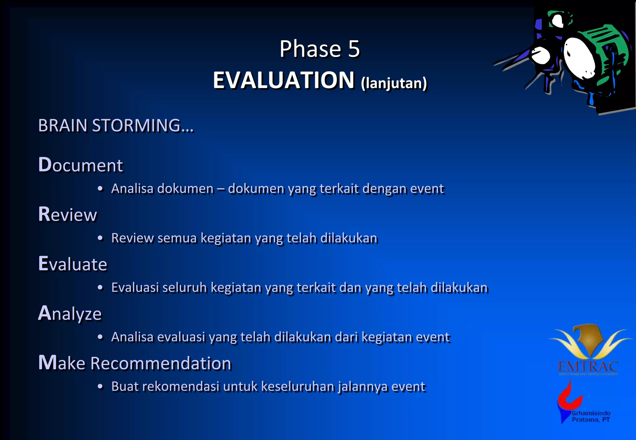 Phase 5
EVALUATION (lanjutan)
BRAIN STORMING…
Document
• Analisa dokumen – dokumen yang terkait dengan event
Review
• Review semua kegiatan yang telah dilakukan
Evaluate
• Evaluasi seluruh kegiatan yang terkait dan yang telah dilakukan
Analyze
• Analisa evaluasi yang telah dilakukan dari kegiatan event
Make Recommendation
• Buat rekomendasi untuk keseluruhan jalannya event
 