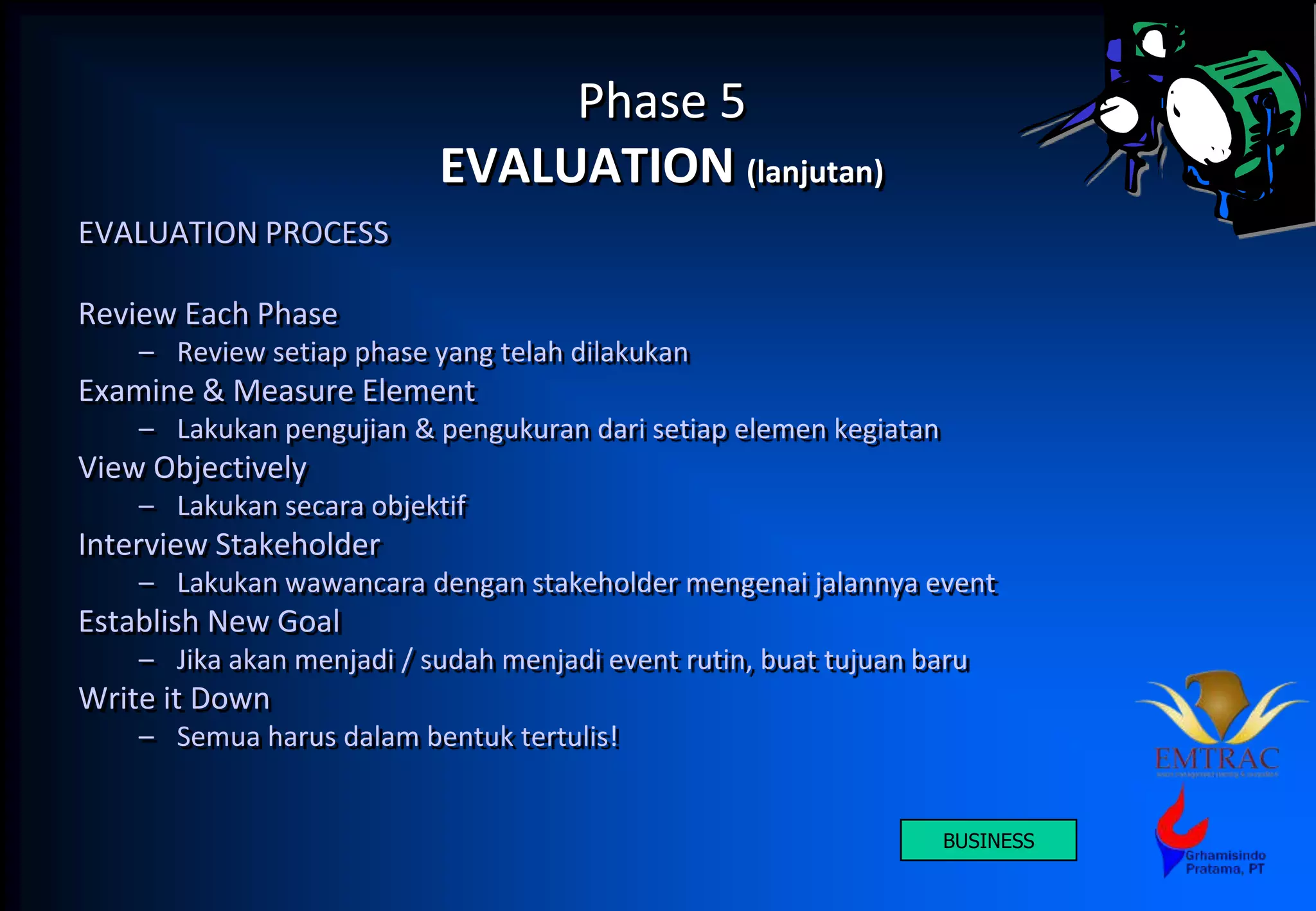 Phase 5
EVALUATION (lanjutan)
EVALUATION PROCESS
Review Each Phase
– Review setiap phase yang telah dilakukan
Examine & Measure Element
– Lakukan pengujian & pengukuran dari setiap elemen kegiatan
View Objectively
– Lakukan secara objektif
Interview Stakeholder
– Lakukan wawancara dengan stakeholder mengenai jalannya event
Establish New Goal
– Jika akan menjadi / sudah menjadi event rutin, buat tujuan baru
Write it Down
– Semua harus dalam bentuk tertulis!
BUSINESS
 