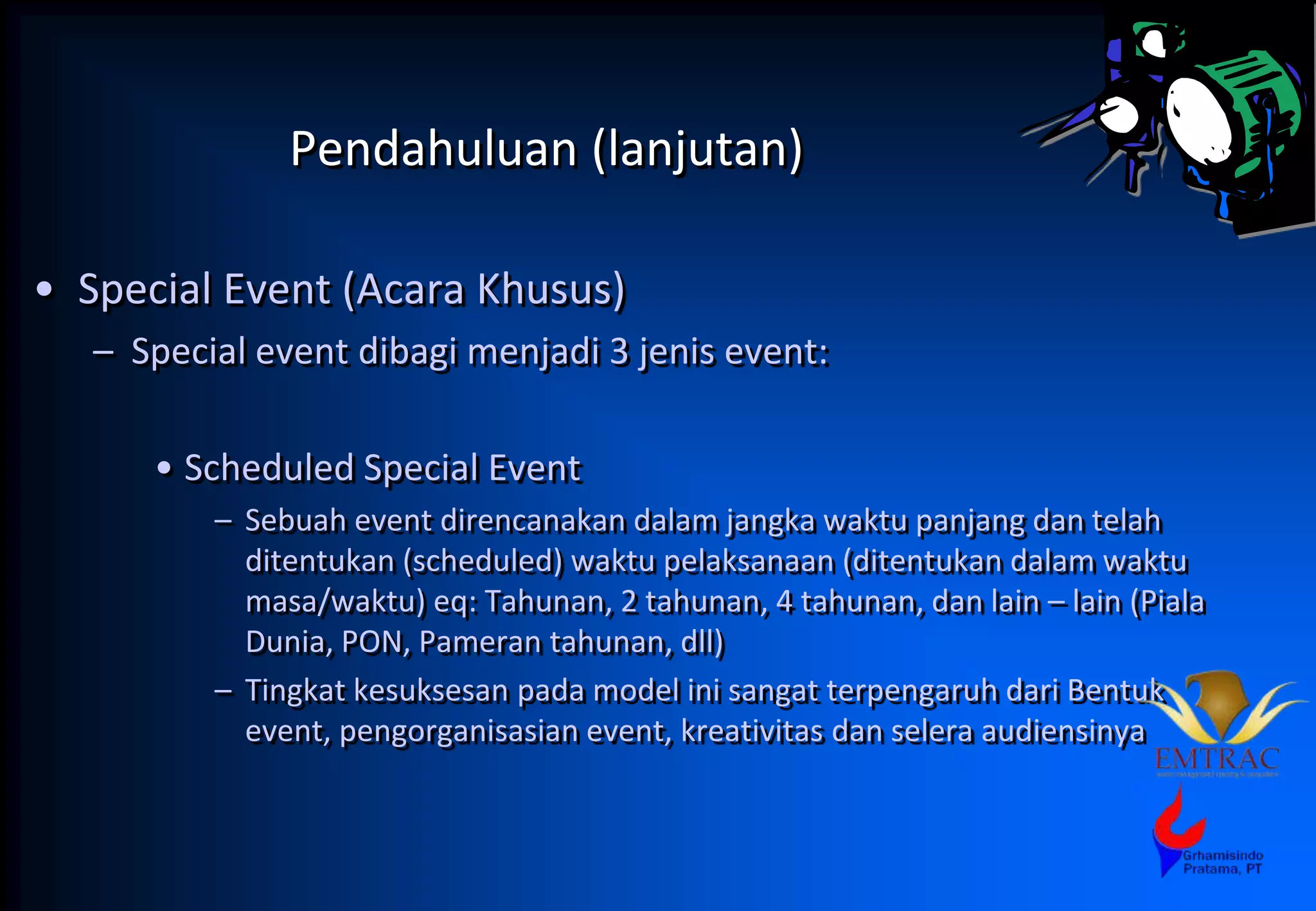 Pendahuluan (lanjutan)
• Special Event (Acara Khusus)
– Special event dibagi menjadi 3 jenis event:
• Scheduled Special Event
– Sebuah event direncanakan dalam jangka waktu panjang dan telah
ditentukan (scheduled) waktu pelaksanaan (ditentukan dalam waktu
masa/waktu) eq: Tahunan, 2 tahunan, 4 tahunan, dan lain – lain (Piala
Dunia, PON, Pameran tahunan, dll)
– Tingkat kesuksesan pada model ini sangat terpengaruh dari Bentuk
event, pengorganisasian event, kreativitas dan selera audiensinya
 