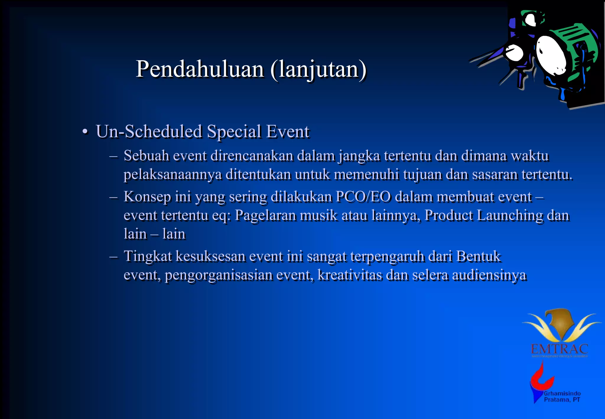 Pendahuluan (lanjutan)
• Un-Scheduled Special Event
– Sebuah event direncanakan dalam jangka tertentu dan dimana waktu
pelaksanaannya ditentukan untuk memenuhi tujuan dan sasaran tertentu.
– Konsep ini yang sering dilakukan PCO/EO dalam membuat event –
event tertentu eq: Pagelaran musik atau lainnya, Product Launching dan
lain – lain
– Tingkat kesuksesan event ini sangat terpengaruh dari Bentuk
event, pengorganisasian event, kreativitas dan selera audiensinya
 