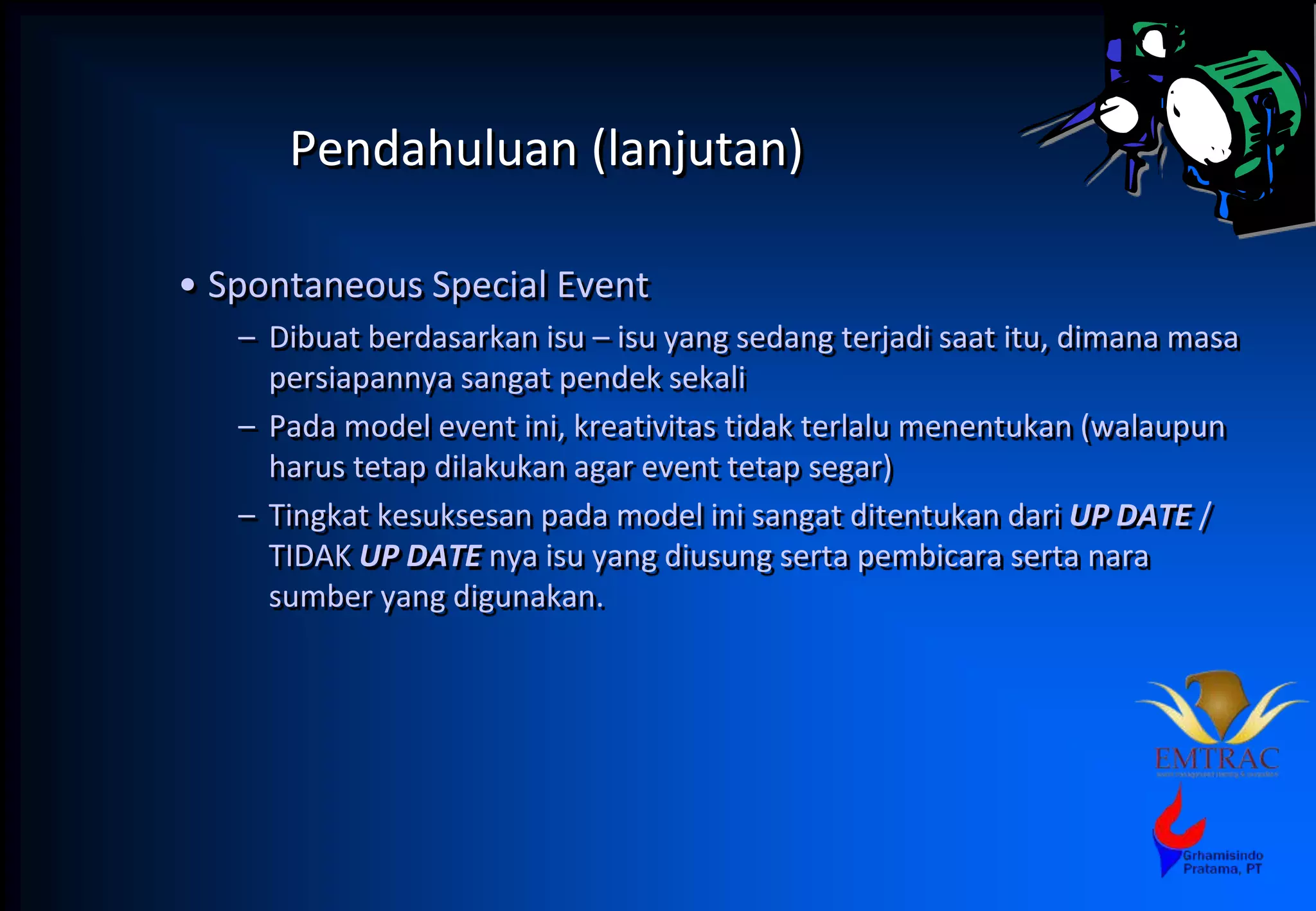 Pendahuluan (lanjutan)
• Spontaneous Special Event
– Dibuat berdasarkan isu – isu yang sedang terjadi saat itu, dimana masa
persiapannya sangat pendek sekali
– Pada model event ini, kreativitas tidak terlalu menentukan (walaupun
harus tetap dilakukan agar event tetap segar)
– Tingkat kesuksesan pada model ini sangat ditentukan dari UP DATE /
TIDAK UP DATE nya isu yang diusung serta pembicara serta nara
sumber yang digunakan.
 
