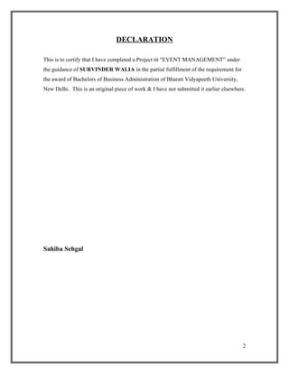DECLARATION
This is to certify that I have completed a Project tit "EVENT MANAGEMENT” under
the guidance of SURVINDER WALIA in the partial fulfillment of the requirement for
the award of Bachelors of Business Administration of Bharati Vidyapeeth University,
New Delhi. This is an original piece of work & I have not submitted it earlier elsewhere.
Sahiba Sehgal
2
 