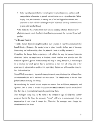 • In the capital goods industry, where high involvement decisions are taken and
more reliable information is needed, interaction serves as a great function. When
buying a car, the consumer is making one of his/her biggest investments, the
consumer is more sensitive and might require more than one-way communication
to convert to another brand.
What makes the 3D advertisement more unique is adding a human dimension, by
placing someone who is familiar with and can communicate the company brand and
product.
The Human Context
To add a human dimension might sound an easy solution in order to communicate the
brand identity. However, the human being is rather complex in her way of learning,
interpreting and understanding, since the person is characterized by her context.
Everything the human being experiences will affect the way the person interprets
situations. Unless she experiences a situation, which requires new behavior and this
behavior is positive, person will not change her way of acting. However, if person is put
in a situation in which person has to experience a new way of acting and if the
experience is interpreted as positive, it is most likely that person will repeat the behavior
in a similar situation.
Mental Models are deeply ingrained assumptions and generalizations that influence how
we understand the world and how we take action. The models keep us in the same
pattern of both thinking and acting.
By questioning the Mental Models people see matters from a different perspective and
openness. But in order to be able to question the Mental Models we first must realize
that there has to be something to gain by questioning them.
Most managers today only see the brand as the company’s logo and corporate identity
program, but in the future the company “brand” will have to communicate what an
organization is and what it stands for. Therefore the manager must change the
interpretation of the brand.
21
 