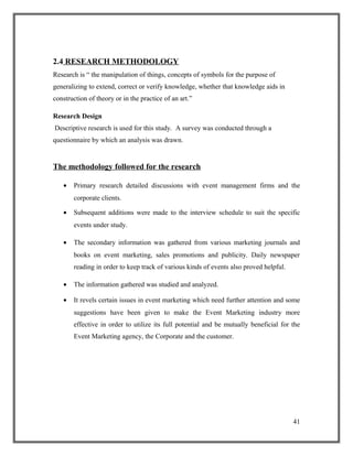 2.4 RESEARCH METHODOLOGY
Research is “ the manipulation of things, concepts of symbols for the purpose of
generalizing to extend, correct or verify knowledge, whether that knowledge aids in
construction of theory or in the practice of an art.”
Research Design
Descriptive research is used for this study. A survey was conducted through a
questionnaire by which an analysis was drawn.
The methodology followed for the research
• Primary research detailed discussions with event management firms and the
corporate clients.
• Subsequent additions were made to the interview schedule to suit the specific
events under study.
• The secondary information was gathered from various marketing journals and
books on event marketing, sales promotions and publicity. Daily newspaper
reading in order to keep track of various kinds of events also proved helpful.
• The information gathered was studied and analyzed.
• It revels certain issues in event marketing which need further attention and some
suggestions have been given to make the Event Marketing industry more
effective in order to utilize its full potential and be mutually beneficial for the
Event Marketing agency, the Corporate and the customer.
41
 