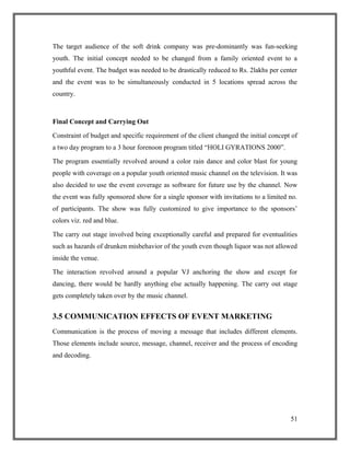 The target audience of the soft drink company was pre-dominantly was fun-seeking
youth. The initial concept needed to be changed from a family oriented event to a
youthful event. The budget was needed to be drastically reduced to Rs. 2lakhs per center
and the event was to be simultaneously conducted in 5 locations spread across the
country.
Final Concept and Carrying Out
Constraint of budget and specific requirement of the client changed the initial concept of
a two day program to a 3 hour forenoon program titled “HOLI GYRATIONS 2000”.
The program essentially revolved around a color rain dance and color blast for young
people with coverage on a popular youth oriented music channel on the television. It was
also decided to use the event coverage as software for future use by the channel. Now
the event was fully sponsored show for a single sponsor with invitations to a limited no.
of participants. The show was fully customized to give importance to the sponsors’
colors viz. red and blue.
The carry out stage involved being exceptionally careful and prepared for eventualities
such as hazards of drunken misbehavior of the youth even though liquor was not allowed
inside the venue.
The interaction revolved around a popular VJ anchoring the show and except for
dancing, there would be hardly anything else actually happening. The carry out stage
gets completely taken over by the music channel.
3.5 COMMUNICATION EFFECTS OF EVENT MARKETING
Communication is the process of moving a message that includes different elements.
Those elements include source, message, channel, receiver and the process of encoding
and decoding.
51
 