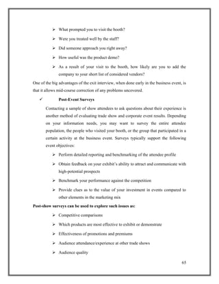  What prompted you to visit the booth?
 Were you treated well by the staff?
 Did someone approach you right away?
 How useful was the product demo?
 As a result of your visit to the booth, how likely are you to add the
company to your short list of considered vendors?
One of the big advantages of the exit interview, when done early in the business event, is
that it allows mid-course correction of any problems uncovered.
 Post-Event Surveys
Contacting a sample of show attendees to ask questions about their experience is
another method of evaluating trade show and corporate event results. Depending
on your information needs, you may want to survey the entire attendee
population, the people who visited your booth, or the group that participated in a
certain activity at the business event. Surveys typically support the following
event objectives:
 Perform detailed reporting and benchmarking of the attendee profile
 Obtain feedback on your exhibit’s ability to attract and communicate with
high-potential prospects
 Benchmark your performance against the competition
 Provide clues as to the value of your investment in events compared to
other elements in the marketing mix
Post-show surveys can be used to explore such issues as:
 Competitive comparisons
 Which products are most effective to exhibit or demonstrate
 Effectiveness of promotions and premiums
 Audience attendance/experience at other trade shows
 Audience quality
65
 