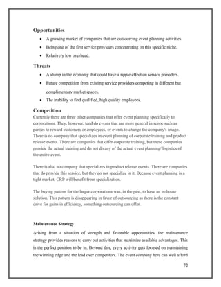 Opportunities
• A growing market of companies that are outsourcing event planning activities.
• Being one of the first service providers concentrating on this specific niche.
• Relatively low overhead.
Threats
• A slump in the economy that could have a ripple effect on service providers.
• Future competition from existing service providers competing in different but
complimentary market spaces.
• The inability to find qualified, high quality employees.
Competition
Currently there are three other companies that offer event planning specifically to
corporations. They, however, tend do events that are more general in scope such as
parties to reward customers or employees, or events to change the company's image.
There is no company that specializes in event planning of corporate training and product
release events. There are companies that offer corporate training, but these companies
provide the actual training and do not do any of the actual event planning/ logistics of
the entire event.
There is also no company that specializes in product release events. There are companies
that do provide this service, but they do not specialize in it. Because event planning is a
tight market, CRP will benefit from specialization.
The buying pattern for the larger corporations was, in the past, to have an in-house
solution. This pattern is disappearing in favor of outsourcing as there is the constant
drive for gains in efficiency, something outsourcing can offer.
Maintenance Strategy
Arising from a situation of strength and favorable opportunities, the maintenance
strategy provides reasons to carry out activities that maximize available advantages. This
is the perfect position to be in. Beyond this, every activity gets focused on maintaining
the winning edge and the lead over competitors. The event company here can well afford
72
 